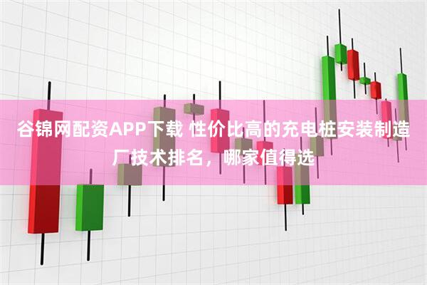 谷锦网配资APP下载 性价比高的充电桩安装制造厂技术排名，哪家值得选