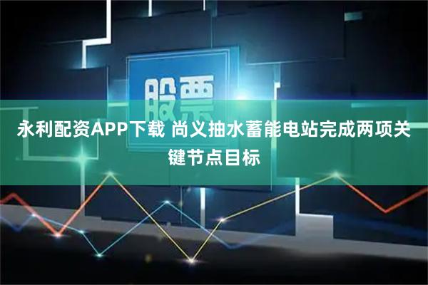 永利配资APP下载 尚义抽水蓄能电站完成两项关键节点目标
