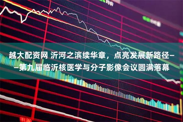 越大配资网 沂河之滨续华章，点亮发展新路径——第九届临沂核医学与分子影像会议圆满落幕