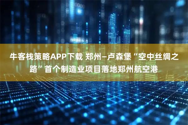 牛客栈策略APP下载 郑州—卢森堡“空中丝绸之路”首个制造业项目落地郑州航空港