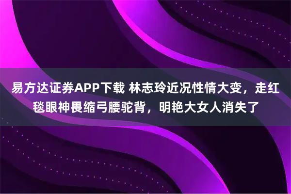 易方达证券APP下载 林志玲近况性情大变，走红毯眼神畏缩弓腰驼背，明艳大女人消失了