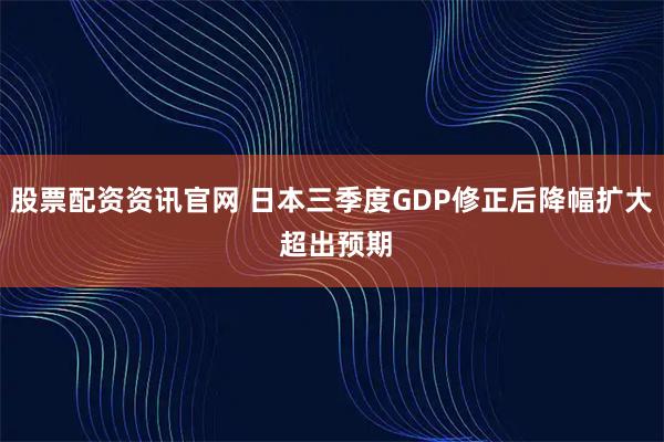 股票配资资讯官网 日本三季度GDP修正后降幅扩大 超出预期