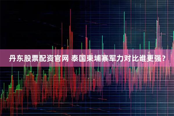 丹东股票配资官网 泰国柬埔寨军力对比谁更强？