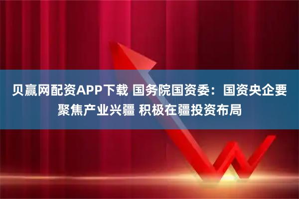 贝赢网配资APP下载 国务院国资委：国资央企要聚焦产业兴疆 积极在疆投资布局