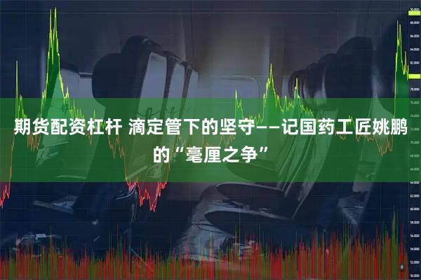 期货配资杠杆 滴定管下的坚守——记国药工匠姚鹏的“毫厘之争”