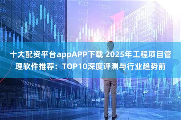十大配资平台appAPP下载 2025年工程项目管理软件推荐：TOP10深度评测与行业趋势前