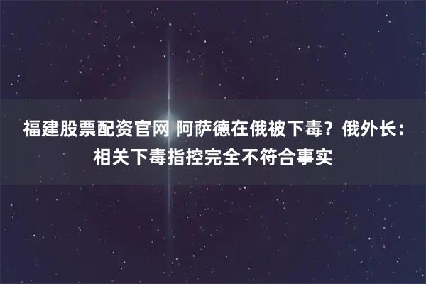 福建股票配资官网 阿萨德在俄被下毒？俄外长：相关下毒指控完全不符合事实