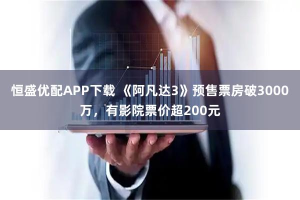 恒盛优配APP下载 《阿凡达3》预售票房破3000万，有影院票价超200元