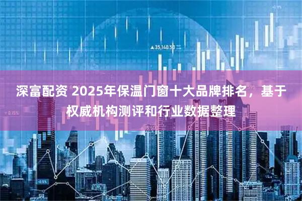 深富配资 2025年保温门窗十大品牌排名，基于权威机构测评和行业数据整理