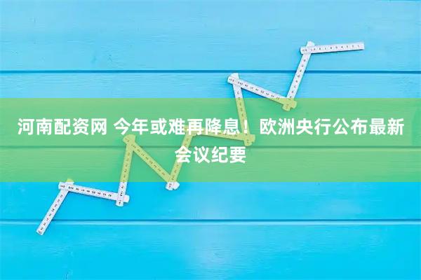 河南配资网 今年或难再降息！欧洲央行公布最新会议纪要