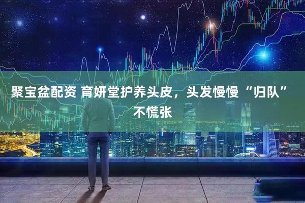 聚宝盆配资 育妍堂护养头皮，头发慢慢 “归队” 不慌张