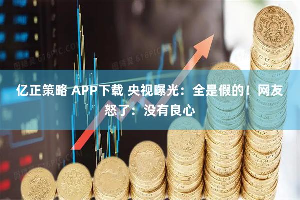 亿正策略 APP下载 央视曝光：全是假的！网友怒了：没有良心