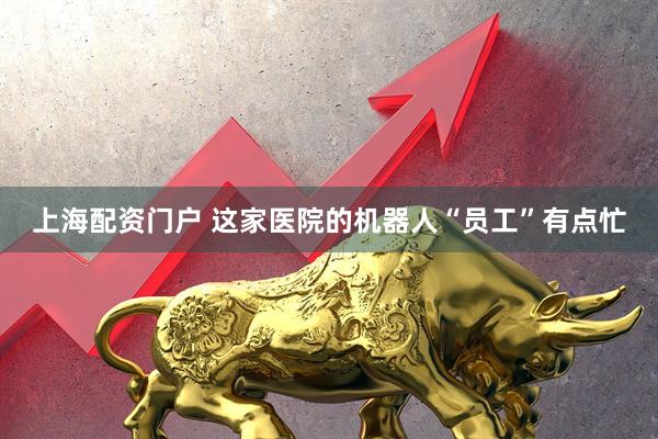 上海配资门户 这家医院的机器人“员工”有点忙