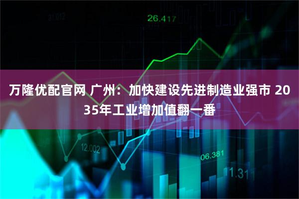 万隆优配官网 广州：加快建设先进制造业强市 2035年工业增加值翻一番