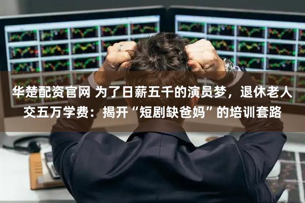 华楚配资官网 为了日薪五千的演员梦，退休老人交五万学费：揭开“短剧缺爸妈”的培训套路