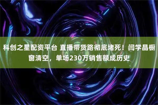 科创之星配资平台 直播带货路彻底堵死！闫学晶橱窗清空，单场230万销售额成历史