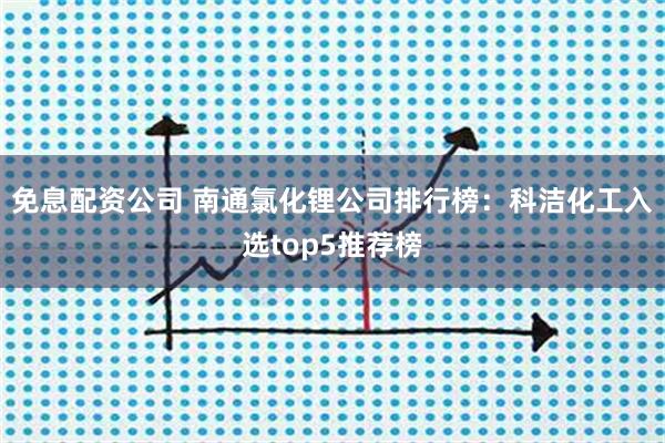 免息配资公司 南通氯化锂公司排行榜:科洁化工入选top5推荐榜