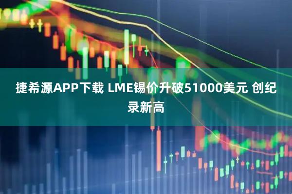 捷希源APP下载 LME锡价升破51000美元 创纪录新高