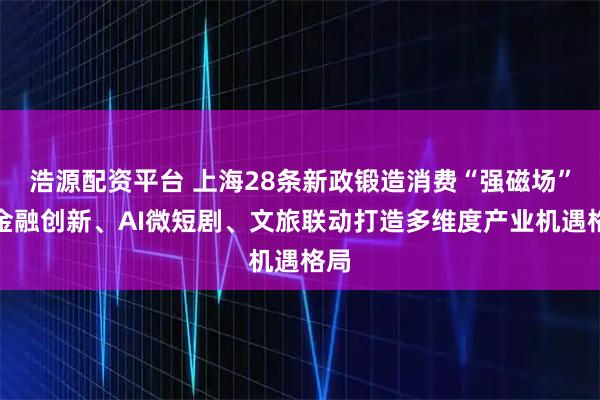 浩源配资平台 上海28条新政锻造消费“强磁场”，金融创新、AI微短剧、文旅联动打造多维度产业机遇格局