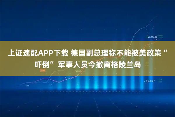 上证速配APP下载 德国副总理称不能被美政策“吓倒” 军事人员今撤离格陵兰岛