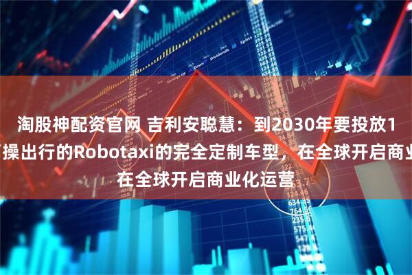 淘股神配资官网 吉利安聪慧：到2030年要投放10万辆曹操出行的Robotaxi的完全定制车型，在全球开启商业化运营