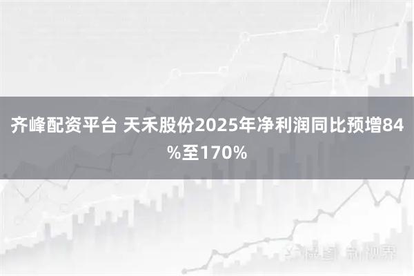 齐峰配资平台 天禾股份2025年净利润同比预增84%至170%
