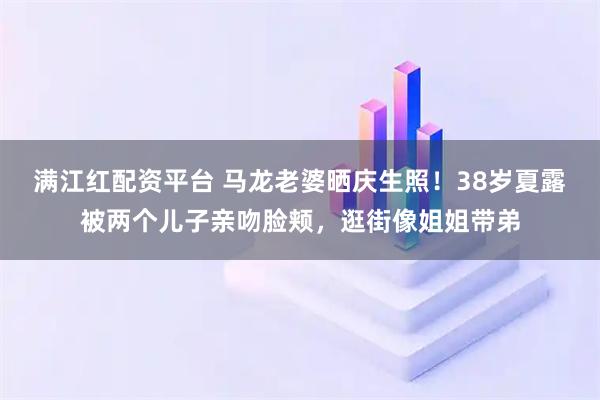 满江红配资平台 马龙老婆晒庆生照！38岁夏露被两个儿子亲吻脸颊，逛街像姐姐带弟