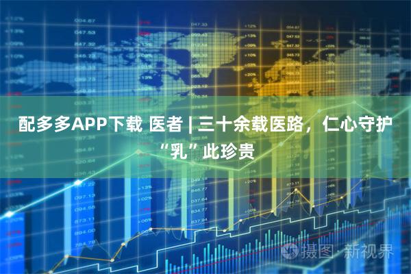配多多APP下载 医者 | 三十余载医路，仁心守护“乳”此珍贵