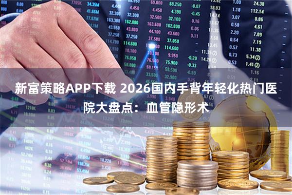 新富策略APP下载 2026国内手背年轻化热门医院大盘点：血管隐形术
