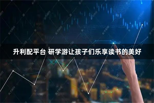 升利配平台 研学游让孩子们乐享读书的美好
