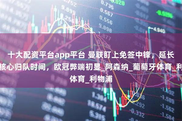 十大配资平台app平台 曼联盯上免签中锋，延长两大核心归队时间，欧冠弊端初显_阿森纳_葡萄牙体育_利物浦