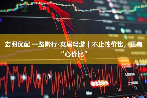 宏图优配 一路黔行·爽居畅游｜不止性价比，更有“心价比”
