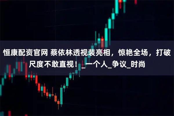 恒康配资官网 蔡依林透视装亮相，惊艳全场，打破尺度不敢直视！_一个人_争议_时尚