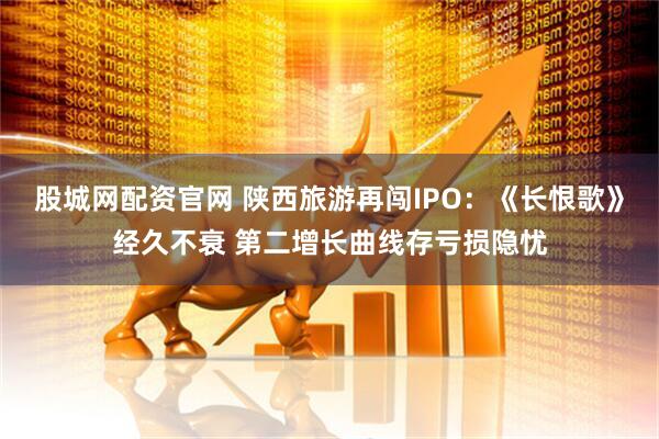 股城网配资官网 陕西旅游再闯IPO：《长恨歌》经久不衰 第二增长曲线存亏损隐忧