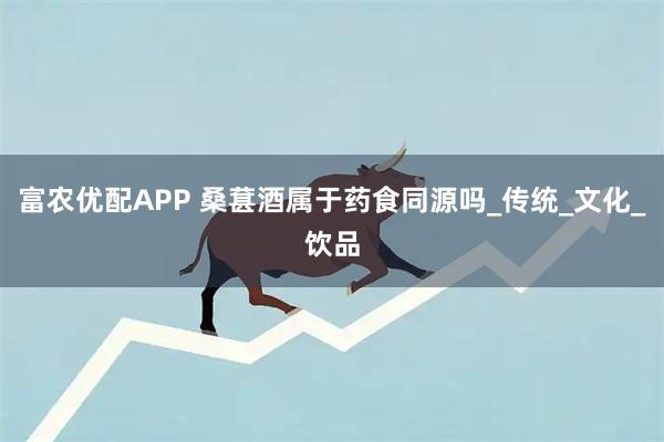 富农优配APP 桑葚酒属于药食同源吗_传统_文化_饮品