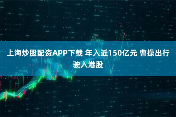 上海炒股配资APP下载 年入近150亿元 曹操出行驶入港股