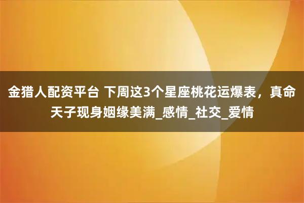 金猎人配资平台 下周这3个星座桃花运爆表，真命天子现身姻缘美满_感情_社交_爱情