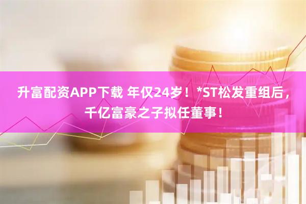 升富配资APP下载 年仅24岁！*ST松发重组后，千亿富豪之子拟任董事！