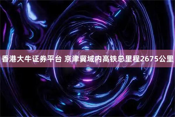 香港大牛证券平台 京津冀域内高铁总里程2675公里