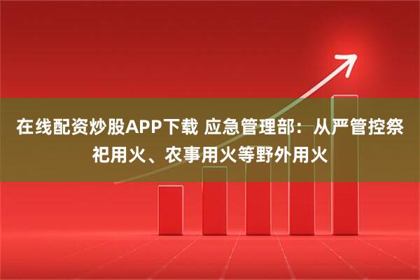 在线配资炒股APP下载 应急管理部：从严管控祭祀用火、农事用火等野外用火