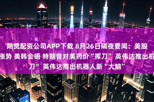 期货配资公司APP下载 8月26日隔夜要闻：美股收跌 油价延续涨势 美韩会晤 特朗普对美药价“挥刀” 英伟达推出机器人新“大脑”