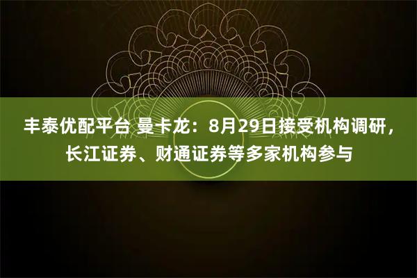 丰泰优配平台 曼卡龙：8月29日接受机构调研，长江证券、财通证券等多家机构参与