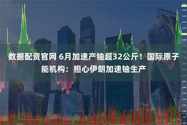 数据配资官网 6月加速产铀超32公斤！国际原子能机构：担心伊朗加速铀生产