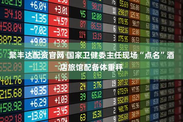 聚丰达配资官网 国家卫健委主任现场“点名”酒店旅馆配备体重秤