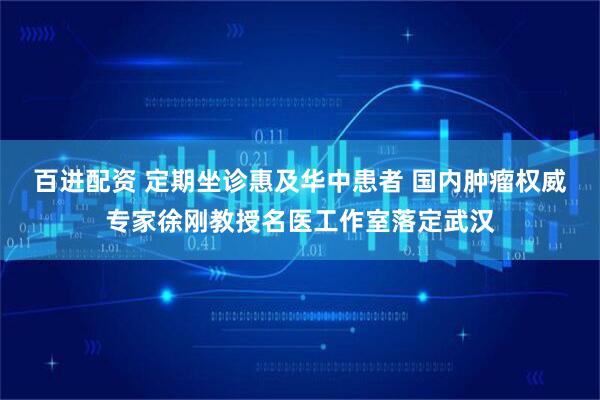 百进配资 定期坐诊惠及华中患者 国内肿瘤权威专家徐刚教授名医工作室落定武汉