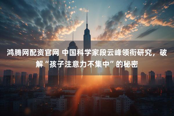 鸿腾网配资官网 中国科学家段云峰领衔研究，破解“孩子注意力不集中”的秘密