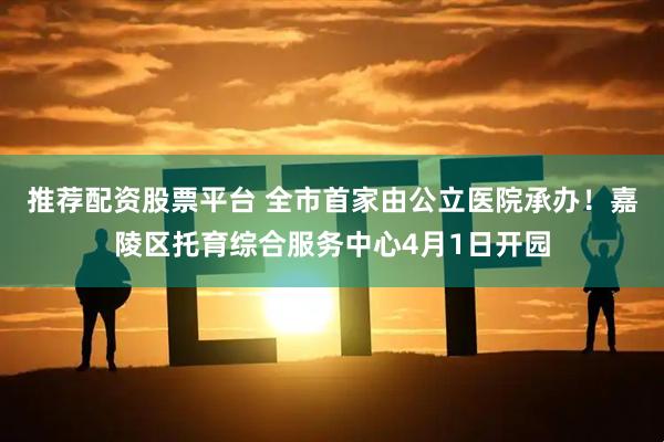 推荐配资股票平台 全市首家由公立医院承办！嘉陵区托育综合服务中心4月1日开园