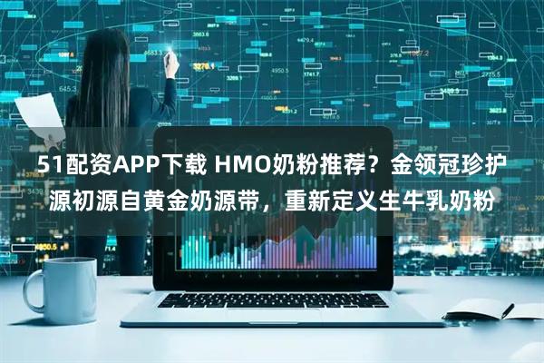 51配资APP下载 HMO奶粉推荐？金领冠珍护源初源自黄金奶源带，重新定义生牛乳奶粉