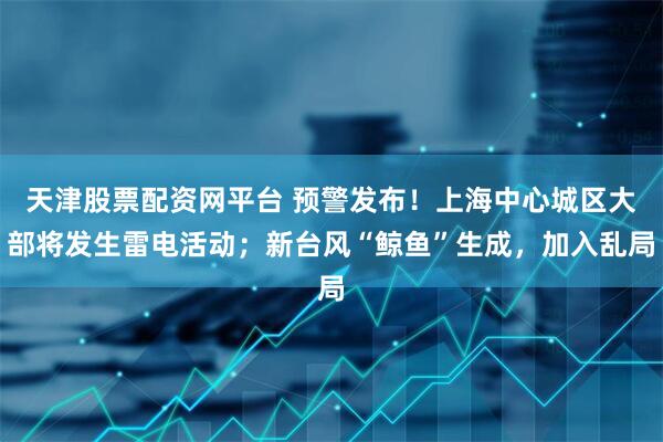 天津股票配资网平台 预警发布！上海中心城区大部将发生雷电活动；新台风“鲸鱼”生成，加入乱局